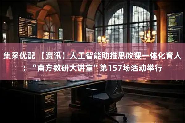 集采优配 【资讯】人工智能助推思政课一体化育人：“南方教研大讲堂”第157场活动举行