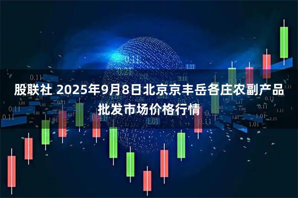 股联社 2025年9月8日北京京丰岳各庄农副产品批发市场价格行情