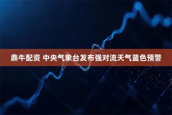 鼎牛配资 中央气象台发布强对流天气蓝色预警