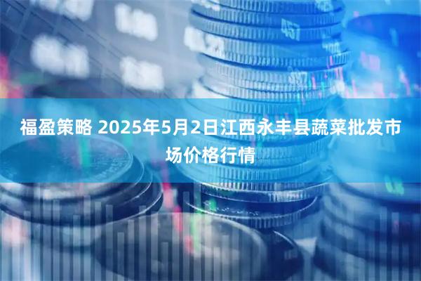 福盈策略 2025年5月2日江西永丰县蔬菜批发市场价格行情