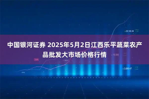 中国银河证券 2025年5月2日江西乐平蔬菜农产品批发大市场价格行情