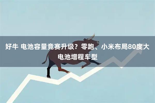 好牛 电池容量竞赛升级？零跑、小米布局80度大电池增程车型