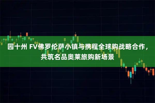 园十州 FV佛罗伦萨小镇与携程全球购战略合作，共筑名品奥莱旅购新场景