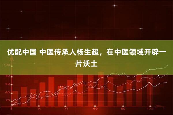 优配中国 中医传承人杨生超，在中医领域开辟一片沃土