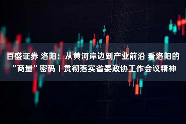 百盛证券 洛阳：从黄河岸边到产业前沿 看洛阳的“商量”密码丨贯彻落实省委政协工作会议精神