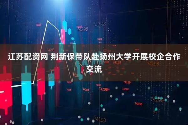 江苏配资网 荆新保带队赴扬州大学开展校企合作交流