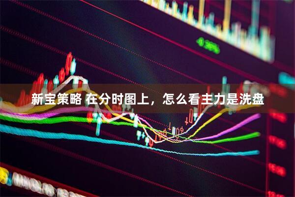 新宝策略 在分时图上,怎么看主力是洗盘