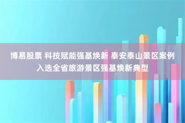 博易股票 科技赋能强基焕新 泰安泰山景区案例入选全省旅游景区强基焕新典型