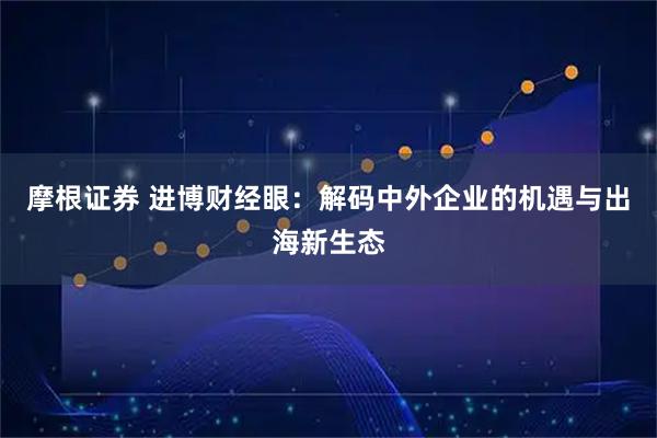 摩根证券 进博财经眼：解码中外企业的机遇与出海新生态