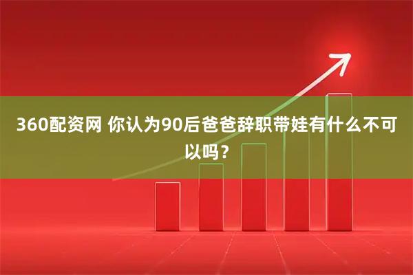 360配资网 你认为90后爸爸辞职带娃有什么不可以吗？