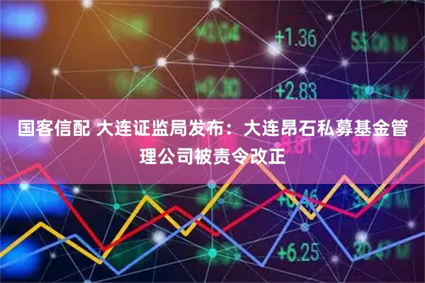 国客信配 大连证监局发布：大连昂石私募基金管理公司被责令改正
