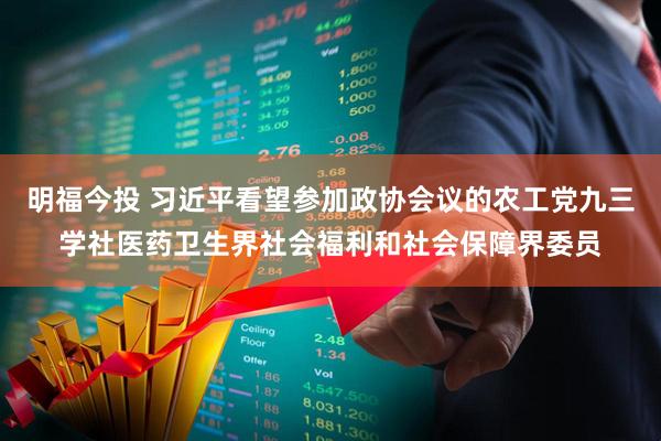 明福今投 习近平看望参加政协会议的农工党九三学社医药卫生界社会福利和社会保障界委员