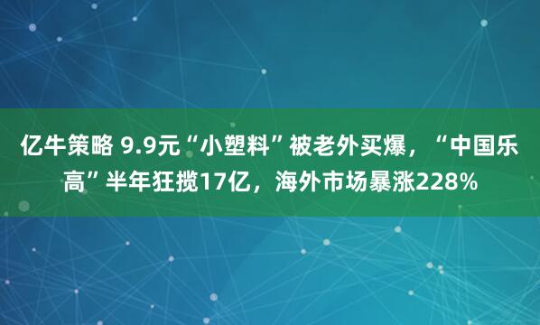 亿牛策略 9.9元“小塑料”被老外买爆，“中国乐高”半年狂揽17亿，海外市场暴涨228%